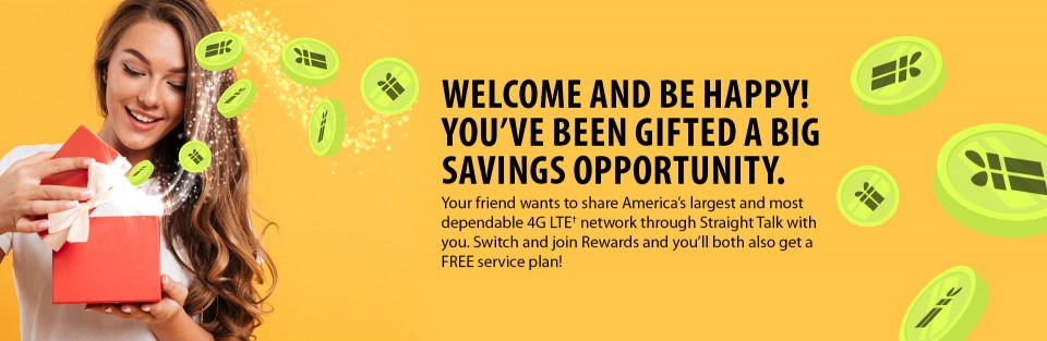 WELCOME AND BE HAPPY! YOU’VE BEEN GIFTED A BIG SAVINGS OPPORTUNITY.
Your friend wants to share America’s largest and most dependable 4G LTE† network through Straight Talk with you. Switch and join Rewards and you’ll both also get a FREE service plan!